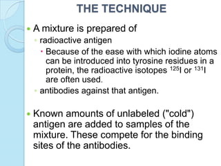 THE TECHNIQUE
 A mixture is prepared of
◦ radioactive antigen
 Because of the ease with which iodine atoms
can be introduced into tyrosine residues in a
protein, the radioactive isotopes 125I or 131I
are often used.
◦ antibodies against that antigen.
 Known amounts of unlabeled ("cold")
antigen are added to samples of the
mixture. These compete for the binding
sites of the antibodies.
 
