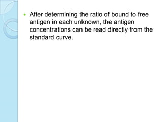  After determining the ratio of bound to free
antigen in each unknown, the antigen
concentrations can be read directly from the
standard curve.
 