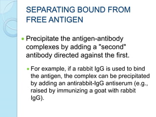 SEPARATING BOUND FROM
FREE ANTIGEN
Precipitate the antigen-antibody
complexes by adding a "second"
antibody directed against the first.
For example, if a rabbit IgG is used to bind
the antigen, the complex can be precipitated
by adding an antirabbit-IgG antiserum (e.g.,
raised by immunizing a goat with rabbit
IgG).
 