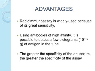 ADVANTAGES
 Radioimmunoassay is widely-used because
of its great sensitivity.
 Using antibodies of high affinity, it is
possible to detect a few pictograms (10−12
g) of antigen in the tube.
 The greater the specificity of the antiserum,
the greater the specificity of the assay
 