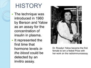  The technique was
introduced in 1960
by Berson and Yalow
as an assay for the
concentration of
insulin in plasma.
 It represented the
first time that
hormone levels in
the blood could be
detected by an
invitro assay.
Dr. Rosalyn Yalow became the first
female to win a Nobel Prize with
her work on the radioimmunoassay
HISTORY
 