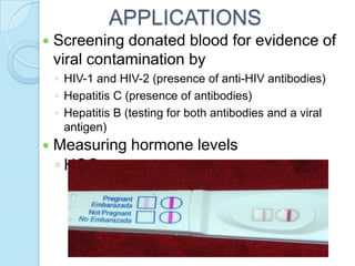  Screening donated blood for evidence of
viral contamination by
◦ HIV-1 and HIV-2 (presence of anti-HIV antibodies)
◦ Hepatitis C (presence of antibodies)
◦ Hepatitis B (testing for both antibodies and a viral
antigen)
 Measuring hormone levels
◦ HCG (as a test for pregnancy)
APPLICATIONS
 
