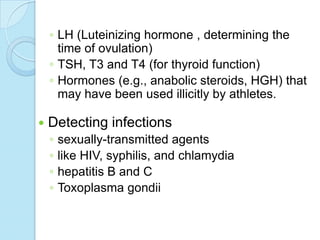 ◦ LH (Luteinizing hormone , determining the
time of ovulation)
◦ TSH, T3 and T4 (for thyroid function)
◦ Hormones (e.g., anabolic steroids, HGH) that
may have been used illicitly by athletes.
 Detecting infections
◦ sexually-transmitted agents
◦ like HIV, syphilis, and chlamydia
◦ hepatitis B and C
◦ Toxoplasma gondii
 
