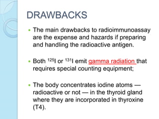 DRAWBACKS
 The main drawbacks to radioimmunoassay
are the expense and hazards if preparing
and handling the radioactive antigen.
 Both 125I or 131I emit gamma radiation that
requires special counting equipment;
 The body concentrates iodine atoms —
radioactive or not — in the thyroid gland
where they are incorporated in thyroxine
(T4).
 