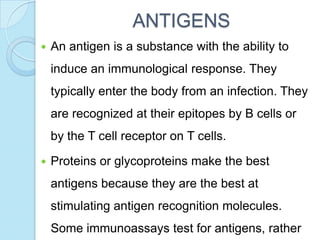 ANTIGENS
 An antigen is a substance with the ability to
induce an immunological response. They
typically enter the body from an infection. They
are recognized at their epitopes by B cells or
by the T cell receptor on T cells.
 Proteins or glycoproteins make the best
antigens because they are the best at
stimulating antigen recognition molecules.
Some immunoassays test for antigens, rather
 
