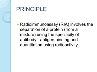 PRINCIPLE
 Radioimmunoassay (RIA) involves the
separation of a protein (from a
mixture) using the specificity of
antibody - antigen binding and
quantitation using radioactivity.
 