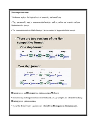 Noncompetitive assay
This format is gives the highest level of sensitivity and specificity.
• They are normally used to measure critical analytes such as cardiac and hepatitis markers.
Noncompetitive Assays
• The measurement of the labeled analyte (Ab) α amount of Ag present in the sample
Heterogeneous and Homogeneous immunoassays Methods:
• Immunoassays that require separation of the bound Ab-Ag* complex are referred to as being
Heterogeneous Immunoassays.
• Those that do not require separation are referred to as Homogeneous Immunoassays.
 
