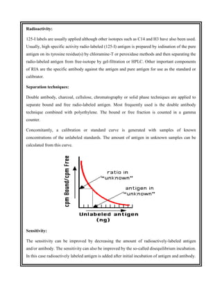Radioactivity:
125-I labels are usually applied although other isotopes such as C14 and H3 have also been used.
Usually, high specific activity radio-labeled (125-I) antigen is prepared by iodination of the pure
antigen on its tyrosine residue(s) by chloramine-T or peroxidase methods and then separating the
radio-labeled antigen from free-isotope by gel-filtration or HPLC. Other important components
of RIA are the specific antibody against the antigen and pure antigen for use as the standard or
calibrator.
Separation techniques:
Double antibody, charcoal, cellulose, chromatography or solid phase techniques are applied to
separate bound and free radio-labeled antigen. Most frequently used is the double antibody
technique combined with polyethylene. The bound or free fraction is counted in a gamma
counter.
Concomitantly, a calibration or standard curve is generated with samples of known
concentrations of the unlabeled standards. The amount of antigen in unknown samples can be
calculated from this curve.
Sensitivity:
The sensitivity can be improved by decreasing the amount of radioactively-labeled antigen
and/or antibody. The sensitivity can also be improved by the so-called disequilibrium incubation.
In this case radioactively labeled antigen is added after initial incubation of antigen and antibody.
 