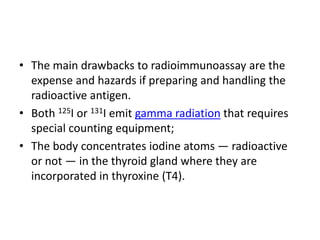• The main drawbacks to radioimmunoassay are the
expense and hazards if preparing and handling the
radioactive antigen.
• Both 125I or 131I emit gamma radiation that requires
special counting equipment;
• The body concentrates iodine atoms — radioactive
or not — in the thyroid gland where they are
incorporated in thyroxine (T4).
 