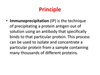 Principle
• Immunoprecipitation (IP) is the technique
of precipitating a protein antigen out of
solution using an antibody that specifically
binds to that particular protein. This process
can be used to isolate and concentrate a
particular protein from a sample containing
many thousands of different proteins.
 