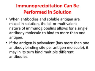 Immunoprecipitation Can Be
Performed in Solution
• When antibodies and soluble antigen are
mixed in solution, the bi- or multivalent
nature of immunoglobulins allows for a single
antibody molecule to bind to more than one
antigen.
• If the antigen is polyvalent (has more than one
antibody binding site per antigen molecule), it
may in its turn bind multiple different
antibodies.
 
