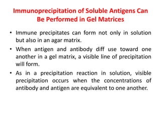 Immunoprecipitation of Soluble Antigens Can
Be Performed in Gel Matrices
• Immune precipitates can form not only in solution
but also in an agar matrix.
• When antigen and antibody diff use toward one
another in a gel matrix, a visible line of precipitation
will form.
• As in a precipitation reaction in solution, visible
precipitation occurs when the concentrations of
antibody and antigen are equivalent to one another.
 
