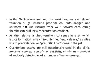 • In the Ouchterlony method, the most frequently employed
variation of gel immuno precipitation, both antigen and
antibody diff use radially from wells toward each other,
thereby establishing a concentration gradient.
• At the relative antibody-antigen concentrations at which
lattice formation is maximized, termed “equivalence,” a visible
line of precipitation, or “precipitin line,” forms in the gel.
• Ouchterlony assays are still occasionally used in the clinic.
presents a comparison of the sensitivity, or minimum amount
of antibody detectable, of a number of immunoassays.
 