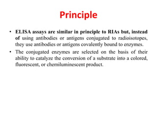 Principle
• ELISA assays are similar in principle to RIAs but, instead
of using antibodies or antigens conjugated to radioisotopes,
they use antibodies or antigens covalently bound to enzymes.
• The conjugated enzymes are selected on the basis of their
ability to catalyze the conversion of a substrate into a colored,
fluorescent, or chemiluminescent product.
 