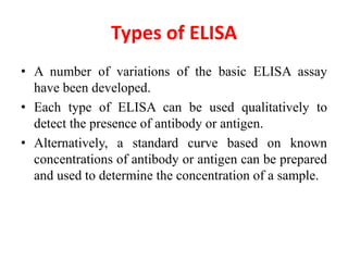 Types of ELISA
• A number of variations of the basic ELISA assay
have been developed.
• Each type of ELISA can be used qualitatively to
detect the presence of antibody or antigen.
• Alternatively, a standard curve based on known
concentrations of antibody or antigen can be prepared
and used to determine the concentration of a sample.
 