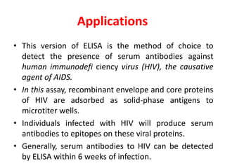 Applications
• This version of ELISA is the method of choice to
detect the presence of serum antibodies against
human immunodefi ciency virus (HIV), the causative
agent of AIDS.
• In this assay, recombinant envelope and core proteins
of HIV are adsorbed as solid-phase antigens to
microtiter wells.
• Individuals infected with HIV will produce serum
antibodies to epitopes on these viral proteins.
• Generally, serum antibodies to HIV can be detected
by ELISA within 6 weeks of infection.
 