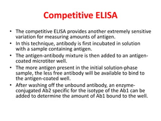 Competitive ELISA
• The competitive ELISA provides another extremely sensitive
variation for measuring amounts of antigen.
• In this technique, antibody is first incubated in solution
with a sample containing antigen.
• The antigen-antibody mixture is then added to an antigen-
coated microtiter well.
• The more antigen present in the initial solution-phase
sample, the less free antibody will be available to bind to
the antigen-coated well.
• After washing off the unbound antibody, an enzyme-
conjugated Ab2 specific for the isotype of the Ab1 can be
added to determine the amount of Ab1 bound to the well.
 