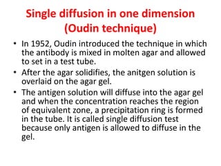 Single diffusion in one dimension
(Oudin technique)
• In 1952, Oudin introduced the technique in which
the antibody is mixed in molten agar and allowed
to set in a test tube.
• After the agar solidifies, the anitgen solution is
overlaid on the agar gel.
• The antigen solution will diffuse into the agar gel
and when the concentration reaches the region
of equivalent zone, a precipitation ring is formed
in the tube. It is called single diffusion test
because only antigen is allowed to diffuse in the
gel.
 