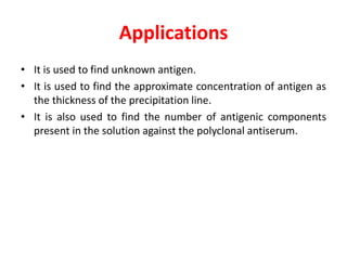 Applications
• It is used to find unknown antigen.
• It is used to find the approximate concentration of antigen as
the thickness of the precipitation line.
• It is also used to find the number of antigenic components
present in the solution against the polyclonal antiserum.
 
