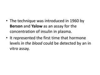 • The technique was introduced in 1960 by
Berson and Yalow as an assay for the
concentration of insulin in plasma.
• It represented the first time that hormone
levels in the blood could be detected by an in
vitro assay.
 