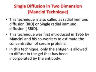 Single Diffusion in Two Dimension
(Mancini Technique)
• This technique is also called as radial immuno
diffusion (RID) or Single radial immuno
diffusion ( SRID).
• This technique was first introduced in 1965 by
Mancini and his co-workers to estimate the
concentration of serum proteins.
• In this technique, only the antigen is allowed
to diffuse in the gel that has been
incorporated by the antibody.
 