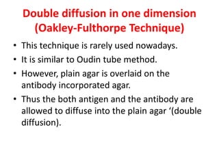 Double diffusion in one dimension
(Oakley-Fulthorpe Technique)
• This technique is rarely used nowadays.
• It is similar to Oudin tube method.
• However, plain agar is overlaid on the
antibody incorporated agar.
• Thus the both antigen and the antibody are
allowed to diffuse into the plain agar ‘(double
diffusion).
 