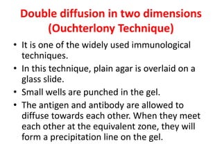 Double diffusion in two dimensions
(Ouchterlony Technique)
• It is one of the widely used immunological
techniques.
• In this technique, plain agar is overlaid on a
glass slide.
• Small wells are punched in the gel.
• The antigen and antibody are allowed to
diffuse towards each other. When they meet
each other at the equivalent zone, they will
form a precipitation line on the gel.
 
