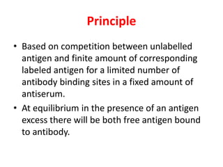 Principle
• Based on competition between unlabelled
antigen and finite amount of corresponding
labeled antigen for a limited number of
antibody binding sites in a fixed amount of
antiserum.
• At equilibrium in the presence of an antigen
excess there will be both free antigen bound
to antibody.
 