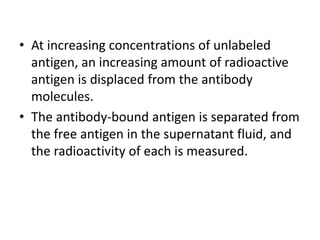 • At increasing concentrations of unlabeled
antigen, an increasing amount of radioactive
antigen is displaced from the antibody
molecules.
• The antibody-bound antigen is separated from
the free antigen in the supernatant fluid, and
the radioactivity of each is measured.
 