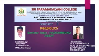 Submitted to:
Dr. S. VISWANATHAN
HEAD OF THE DEPARTMENT
DEPARTMENT OF
MICROBIOLOGY
Submitted by:
K.PRAKASH
20211232516120
I-M.Sc.,Microbiology
Semester – II
IMMUNOLOGY
Seminar Topic : RADIOIMMUNO
ASSAY
 
