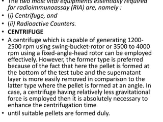 • The two most vital equipments essentially required
for radioimmunoassay (RIA) are, namely :
• (i) Centrifuge, and
• (ii) Radioactive Counters.
• CENTRIFUGE
• A centrifuge which is capable of generating 1200-
2500 rpm using swing-bucket-rotor or 3500 to 4000
rpm using a fixed-angle-head rotor can be employed
effectively. However, the former type is preferred
because of the fact that here the pellet is formed at
the bottom of the test tube and the supernatant
layer is more easily removed in comparison to the
latter type where the pellet is formed at an angle. In
case, a centrifuge having relatively less gravitational
force is employed then it is absolutely necessary to
enhance the centrifugation time
• until suitable pellets are formed duly.
 