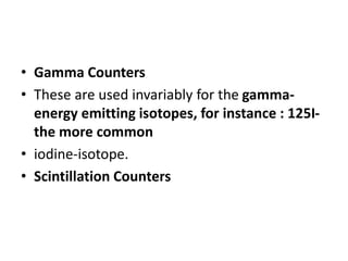 • Gamma Counters
• These are used invariably for the gamma-
energy emitting isotopes, for instance : 125I-
the more common
• iodine-isotope.
• Scintillation Counters