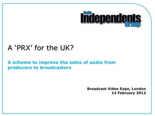 A ‘PRX’ for the UK?
A scheme to improve the sales of audio from
producers to broadcasters

Broadcast Video Expo, London
14 February 2012

 