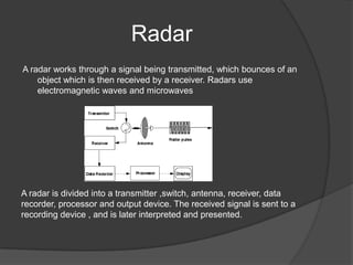 Radar
A radar works through a signal being transmitted, which bounces of an
    object which is then received by a receiver. Radars use
    electromagnetic waves and microwaves




A radar is divided into a transmitter ,switch, antenna, receiver, data
recorder, processor and output device. The received signal is sent to a
recording device , and is later interpreted and presented.
 
