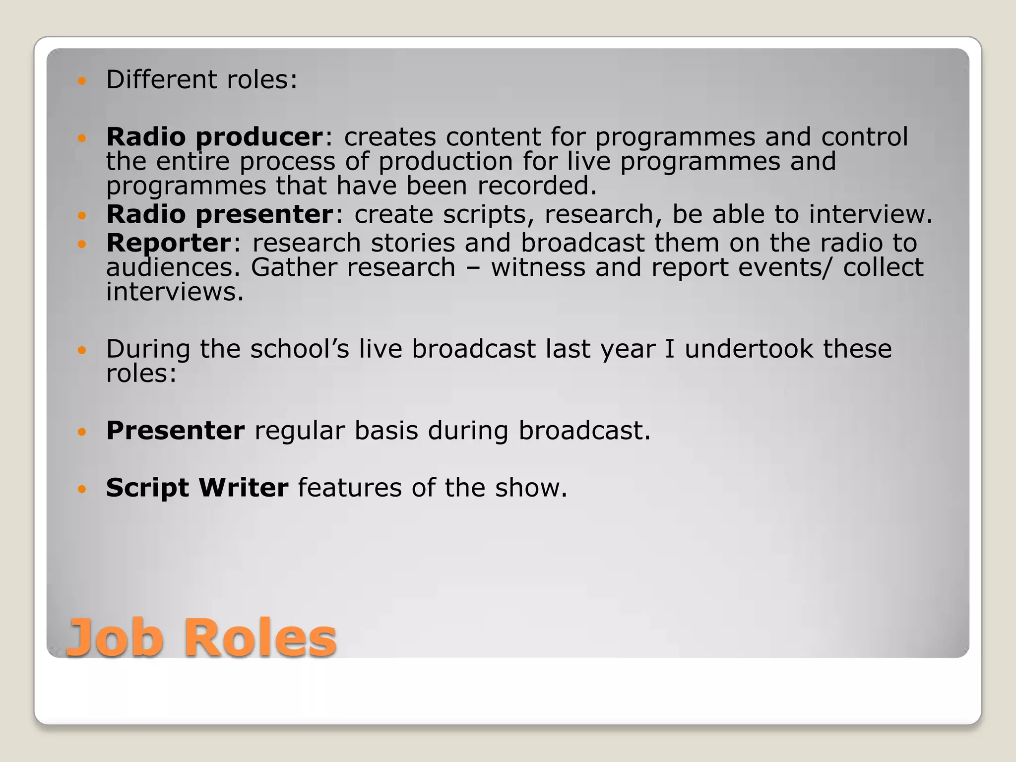 Job RolesDifferent roles:Radio producer: creates content for programmes and control the entire process of production for live programmes and programmes that have been recorded.Radio presenter: create scripts, research, be able to interview.Reporter: research stories and broadcast them on the radio to audiences. Gather research – witness and report events/ collect interviews.During the school’s live broadcast last year I undertook these roles:Presenter regular basis during broadcast.Script Writer features of the show.