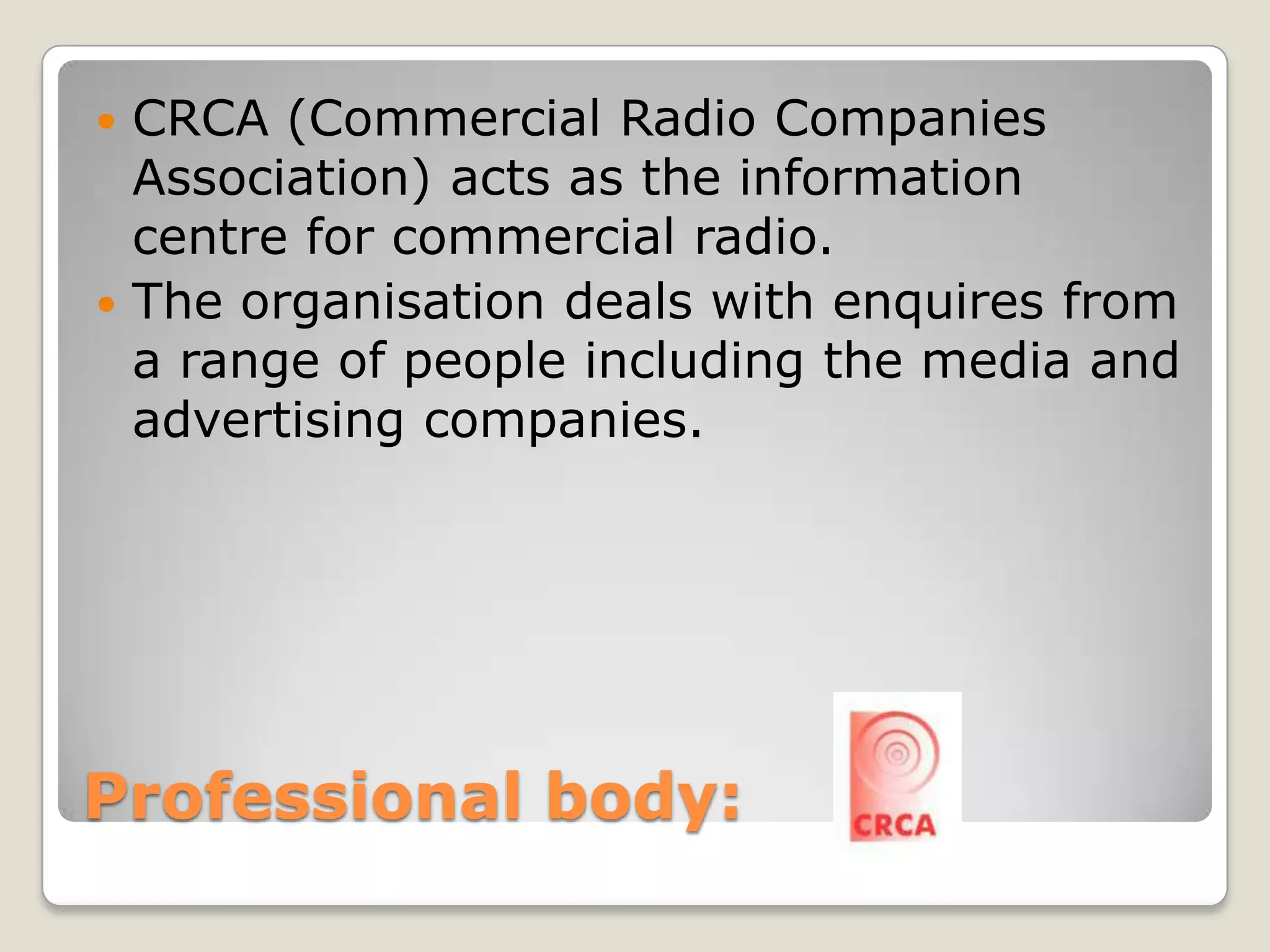 Professional body: CRCA (Commercial Radio Companies Association) acts as the information centre for commercial radio.The organisation deals with enquires from a range of people including the media and advertising companies.