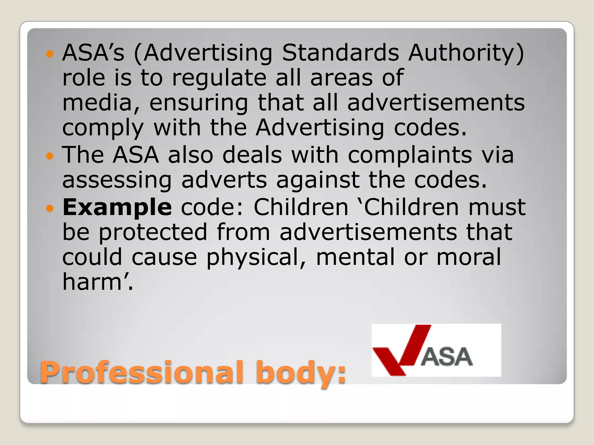 Professional body: ASA’s (Advertising Standards Authority) role is to regulate all areas of media, ensuring that all advertisements comply with the Advertising codes.The ASA also deals with complaints via assessing adverts against the codes.Example code: Children ‘Children must be protected from advertisements that could cause physical, mental or moral harm’.