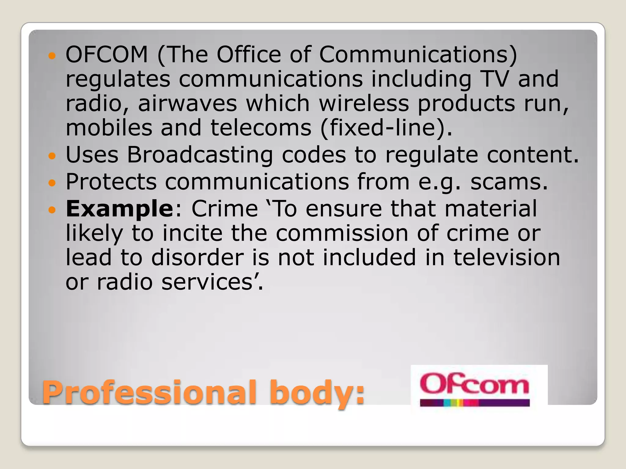 Professional body: OFCOM (The Office of Communications) regulates communications including TV and radio, airwaves which wireless products run, mobiles and telecoms (fixed-line).Uses Broadcasting codes to regulate content.Protects communications from e.g. scams.Example: Crime ‘To ensure that material likely to incite the commission of crime or lead to disorder is not included in television or radio services’.