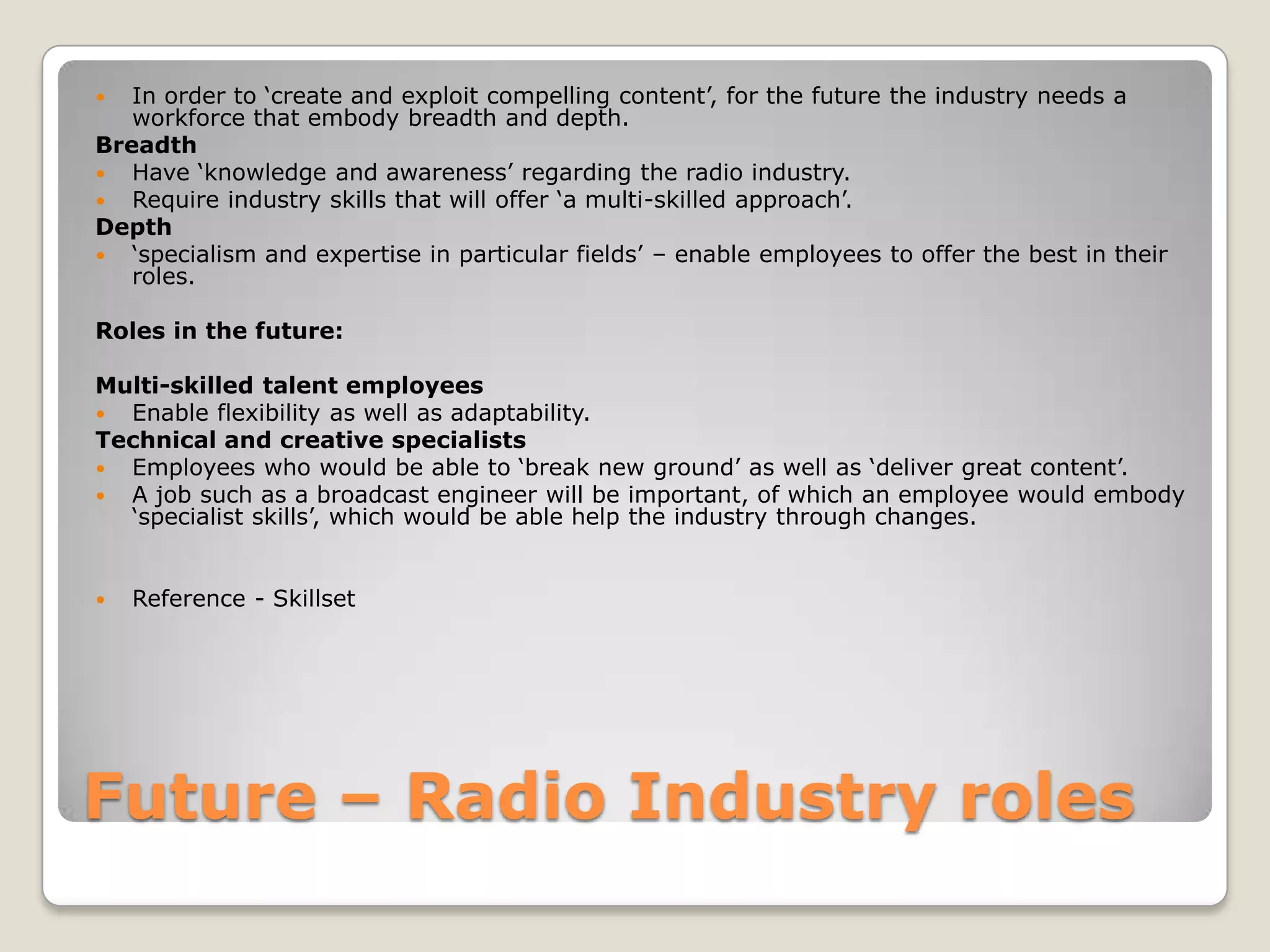 Future – Radio Industry rolesIn order to ‘create and exploit compelling content’, for the future the industry needs a workforce that embody breadth and depth.BreadthHave ‘knowledge and awareness’ regarding the radio industry.Require industry skills that will offer ‘a multi-skilled approach’.Depth‘specialism and expertise in particular fields’ – enable employees to offer the best in their roles.Roles in the future:Multi-skilled talent employeesEnable flexibility as well as adaptability.Technical and creative specialistsEmployees who would be able to ‘break new ground’ as well as ‘deliver great content’.A job such as a broadcast engineer will be important, of which an employee would embody ‘specialist skills’, which would be able help the industry through changes.Reference - Skillset