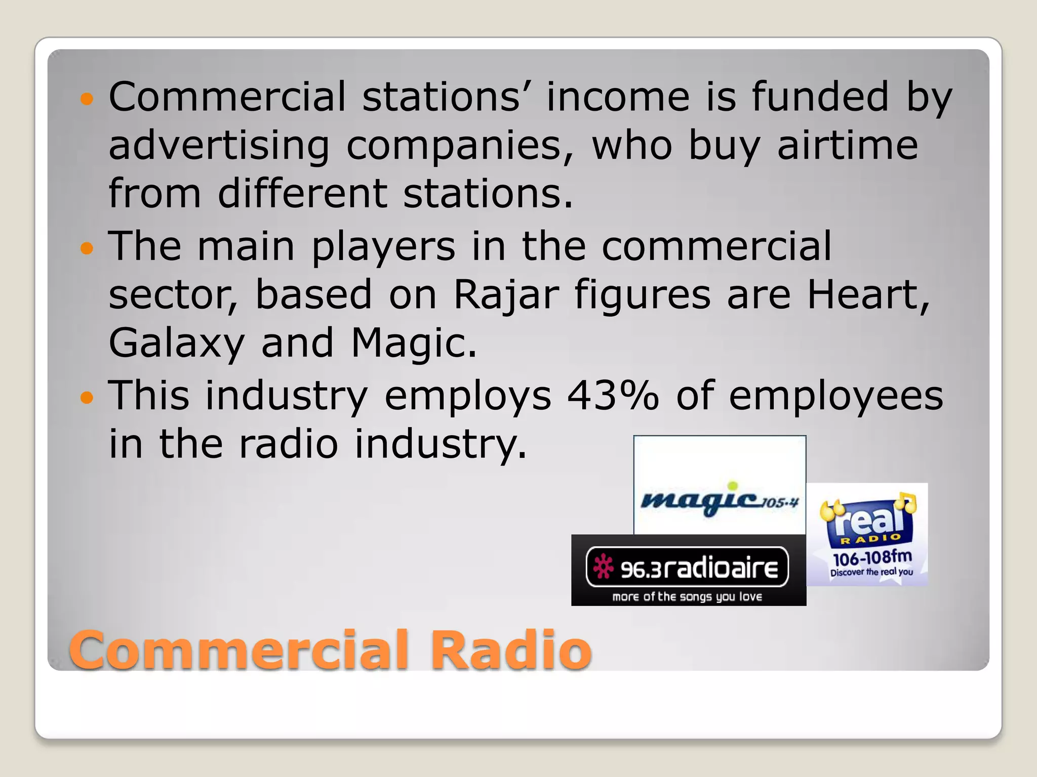 Commercial RadioCommercial stations’ income is funded by advertising companies, who buy airtime from different stations.The main players in the commercial sector, based on Rajar figures are Heart, Galaxy and Magic.This industry employs 43% of employees in the radio industry. 