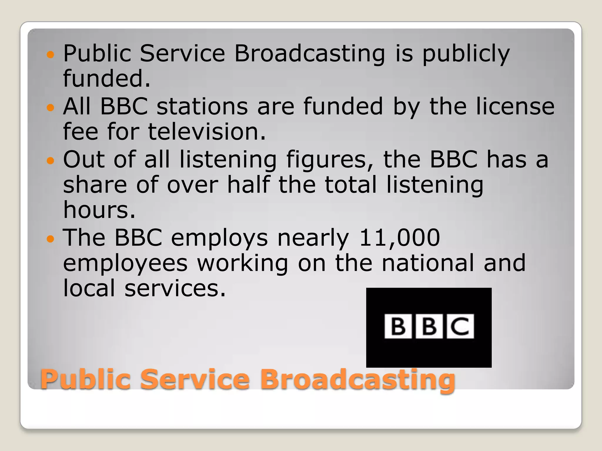 Public Service BroadcastingPublic Service Broadcasting is publicly funded.All BBC stations are funded by the license fee for television.Out of all listening figures, the BBC has a share of over half the total listening hours. The BBC employs nearly 11,000 employees working on the national and local services.