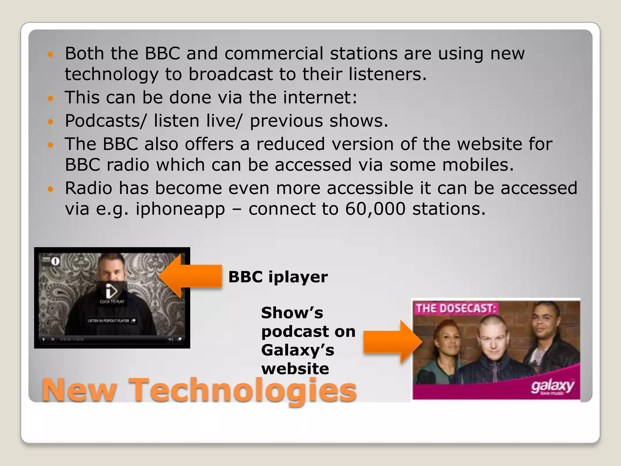 New TechnologiesBoth the BBC and commercial stations are using new technology to broadcast to their listeners.This can be done via the internet: Podcasts/ listen live/ previous shows.The BBC also offers a reduced version of the website for BBC radio which can be accessed via some mobiles.Radio has become even more accessible it can be accessed via e.g. iphoneapp – connect to 60,000 stations.BBC iplayer    Show’s podcast on Galaxy’s website
