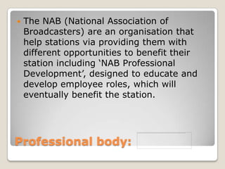Professional body: The NAB (National Association of Broadcasters) are an organisation that help stations via providing them with different opportunities to benefit their station including ‘NAB Professional Development’, designed to educate and develop employee roles, which will eventually benefit the station.