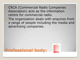 Professional body: CRCA (Commercial Radio Companies Association) acts as the information centre for commercial radio.The organisation deals with enquires from a range of people including the media and advertising companies.