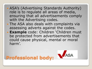 Professional body: ASA’s (Advertising Standards Authority) role is to regulate all areas of media, ensuring that all advertisements comply with the Advertising codes.The ASA also deals with complaints via assessing adverts against the codes.Example code: Children ‘Children must be protected from advertisements that could cause physical, mental or moral harm’.