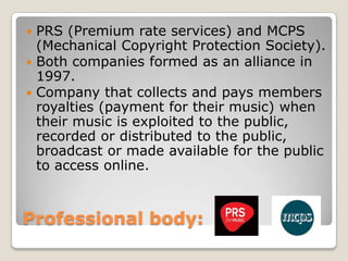 Professional body: PRS (Premium rate services) and MCPS (Mechanical Copyright Protection Society). Both companies formed as an alliance in 1997.Company that collects and pays members royalties (payment for their music) when their music is exploited to the public, recorded or distributed to the public, broadcast or made available for the public to access online.