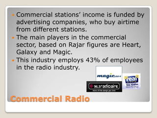 Commercial RadioCommercial stations’ income is funded by advertising companies, who buy airtime from different stations.The main players in the commercial sector, based on Rajar figures are Heart, Galaxy and Magic.This industry employs 43% of employees in the radio industry. 