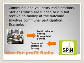 Non-for-profit RadioCommunal and voluntary radio stations.Stations which are funded to run but receive no money at the outcome.Involves communal participation.Examples:Local radio in Pudsey Grangefield SchoolCommunal station in Farsley