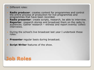 Job RolesDifferent roles:Radio producer: creates content for programmes and control the entire process of production for live programmes and programmes that have been recorded.Radio presenter: create scripts, research, be able to interview.Reporter: research stories and broadcast them on the radio to audiences. Gather research – witness and report events/ collect interviews.During the school’s live broadcast last year I undertook these roles:Presenter regular basis during broadcast.Script Writer features of the show.