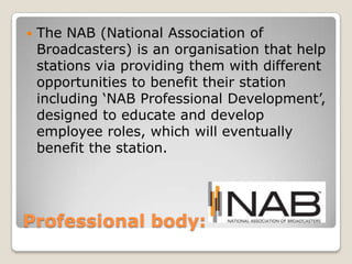 Professional body: The NAB (National Association of Broadcasters) is an organisation that help stations via providing them with different opportunities to benefit their station including ‘NAB Professional Development’, designed to educate and develop employee roles, which will eventually benefit the station.